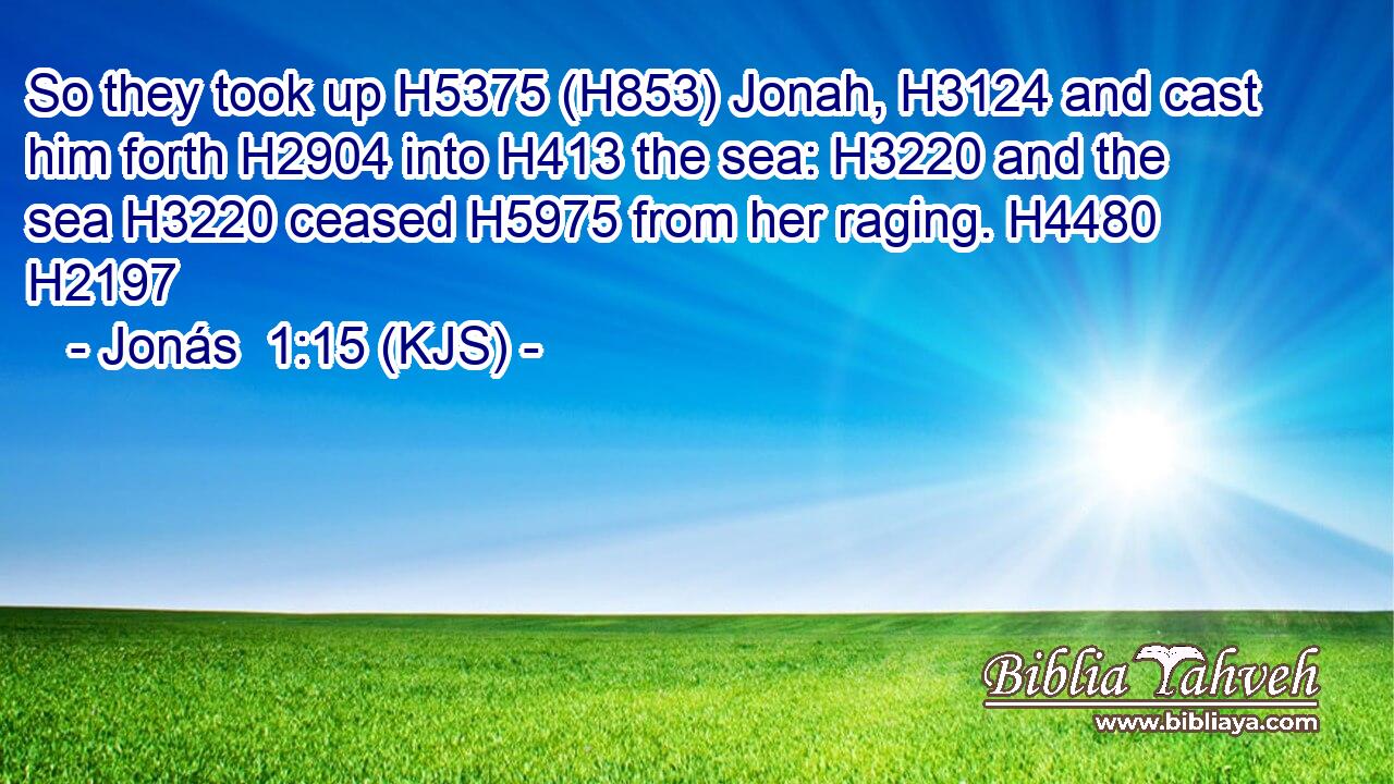 So they took up H5375 (H853) Jonah, H3124 and cast him forth H2904 into H413 the sea: H3220 and the sea H3220 ceased H5975 from her raging. H4480 H2197