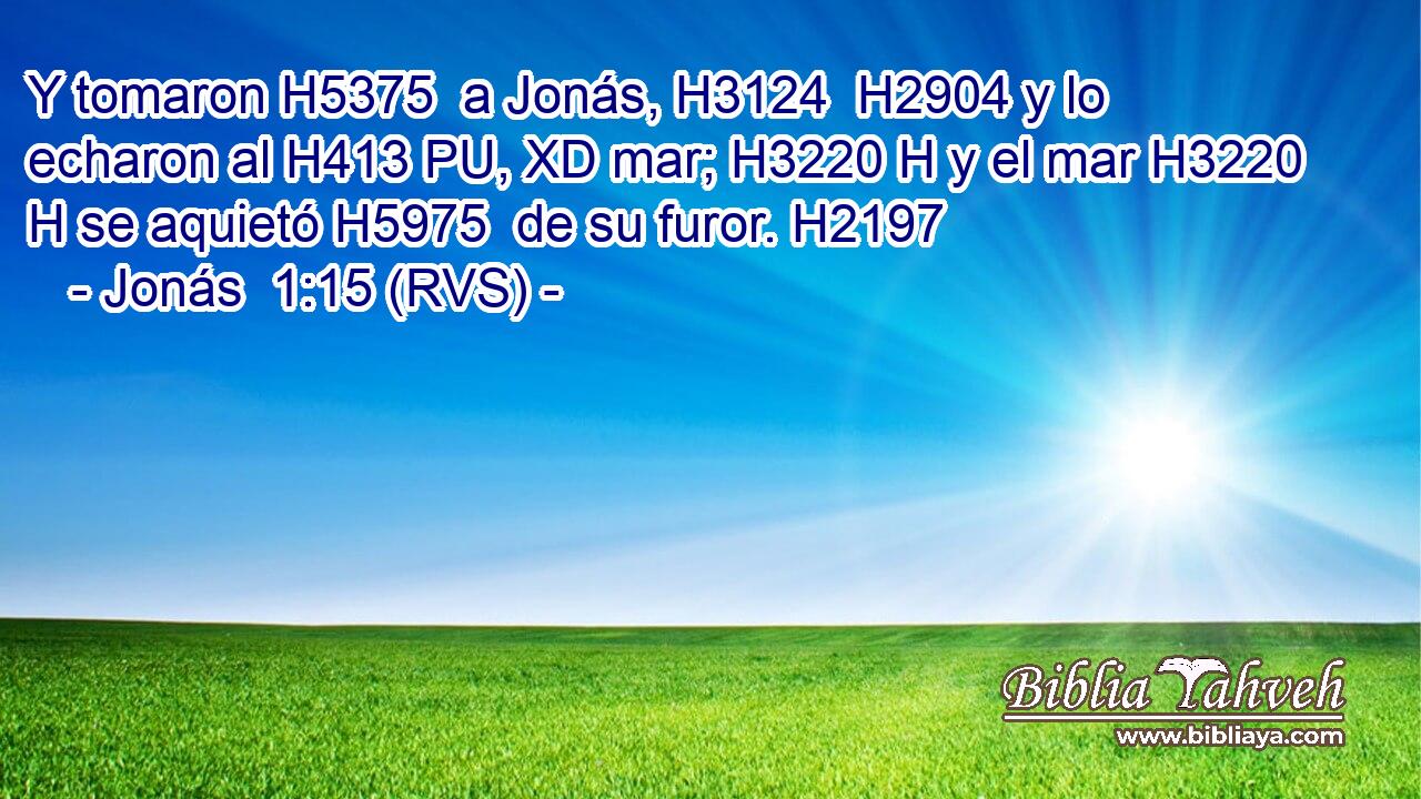 Y tomaron H5375  a Jonás, H3124  H2904 y lo echaron al H413 PU, XD mar; H3220 H y el mar H3220 H se aquietó H5975  de su furor. H2197  