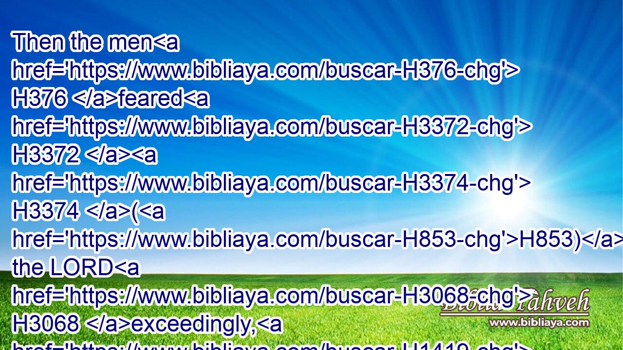 Then the men H376 feared H3372  H3374 (H853) the LORD H3068 exceedingly, H1419 and offered H2076 a sacrifice H2077 unto the LORD, H3068 and made H5087 vows.H5088