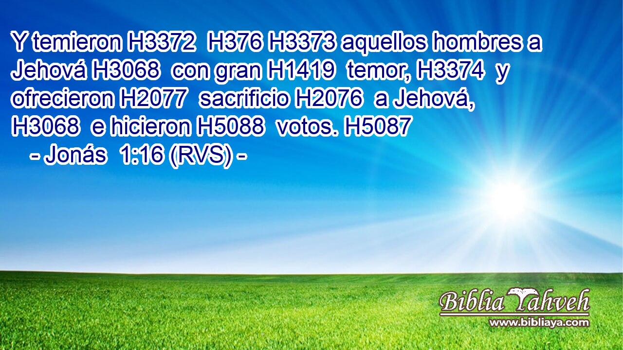 Y temieron H3372  H376 H3373 aquellos hombres a Jehová H3068  con gran H1419  temor, H3374  y ofrecieron H2077  sacrificio H2076  a Jehová, H3068  e hicieron H5088  votos. H5087  