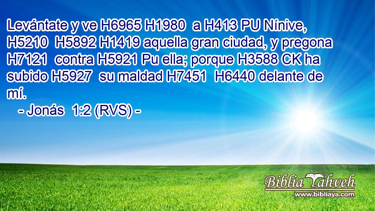 Levántate y ve H6965 H1980  a H413 PU Nínive, H5210  H5892 H1419 aquella gran ciudad, y pregona H7121  contra H5921 Pu ella; porque H3588 CK ha subido H5927  su maldad H7451  H6440 delante de mí. 