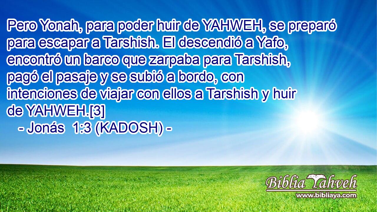  Pero Yonah, para poder huir de YAHWEH, se preparó para escapar a Tarshish. El descendió a Yafo, encontró un barco que zarpaba para Tarshish, pagó el pasaje y se subió a bordo, con intenciones de viajar con ellos a Tarshish y huir de YAHWEH.[3] 
