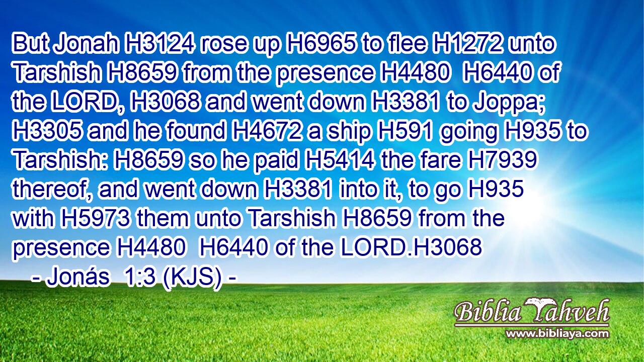 But Jonah H3124 rose up H6965 to flee H1272 unto Tarshish H8659 from the presence H4480  H6440 of the LORD, H3068 and went down H3381 to Joppa; H3305 and he found H4672 a ship H591 going H935 to Tarshish: H8659 so he paid H5414 the fare H7939 thereof, and went down H3381 into it, to go H935 with H5973 them unto Tarshish H8659 from the presence H4480  H6440 of the LORD.H3068
