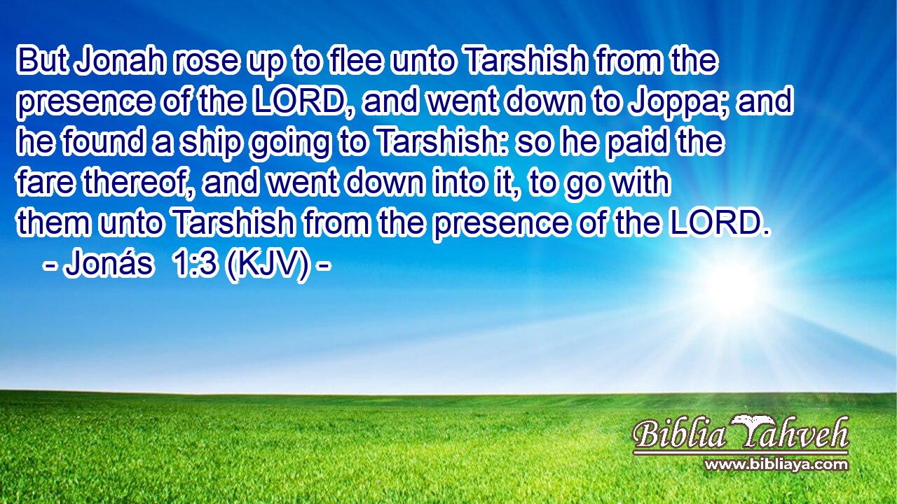 But Jonah rose up to flee unto Tarshish from the presence of the LORD, and went down to Joppa; and he found a ship going to Tarshish: so he paid the fare thereof, and went down into it, to go with them unto Tarshish from the presence of the LORD.