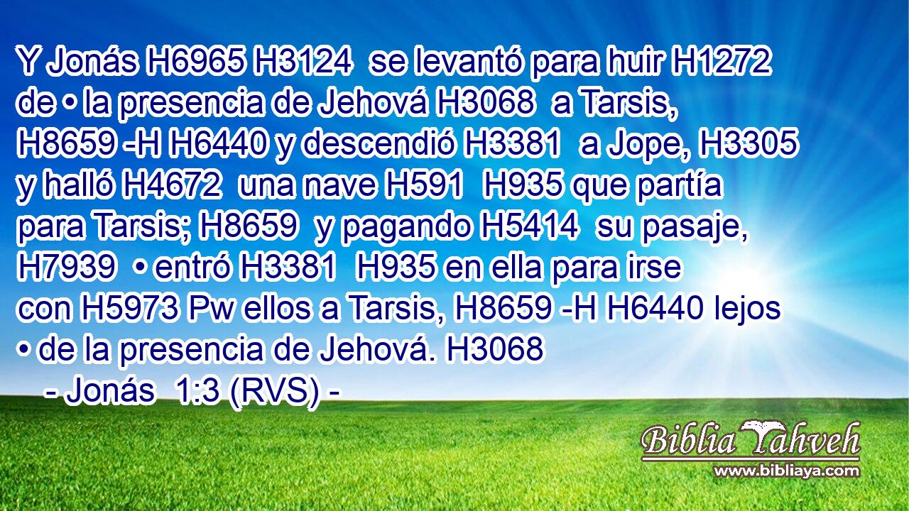 Y Jonás H6965 H3124  se levantó para huir H1272  de • la presencia de Jehová H3068  a Tarsis, H8659 -H H6440 y descendió H3381  a Jope, H3305  y halló H4672  una nave H591  H935 que partía para Tarsis; H8659  y pagando H5414  su pasaje, H7939  • entró H3381  H935 en ella para irse con H5973 Pw ellos a Tarsis, H8659 -H H6440 lejos • de la presencia de Jehová. H3068  