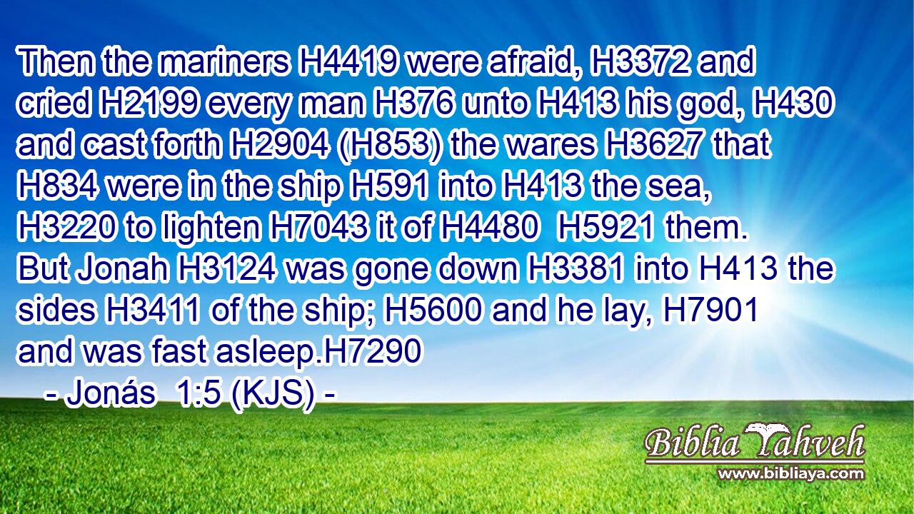 Then the mariners H4419 were afraid, H3372 and cried H2199 every man H376 unto H413 his god, H430 and cast forth H2904 (H853) the wares H3627 that H834 were in the ship H591 into H413 the sea, H3220 to lighten H7043 it of H4480  H5921 them. But Jonah H3124 was gone down H3381 into H413 the sides H3411 of the ship; H5600 and he lay, H7901 and was fast asleep.H7290
