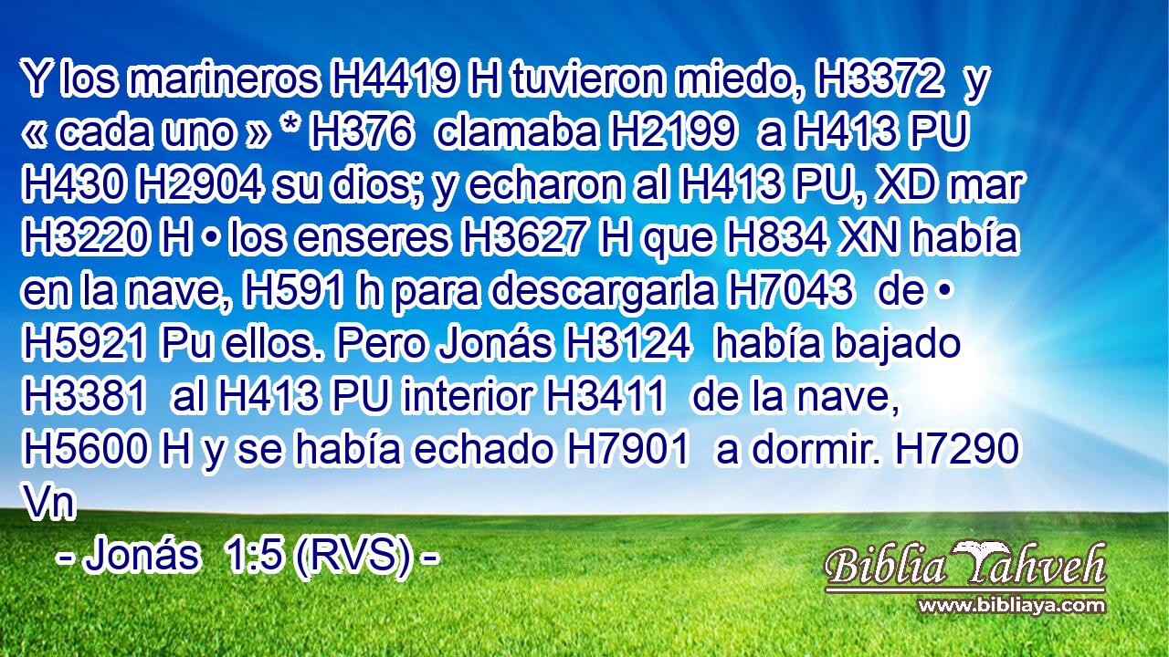 Y los marineros H4419 H tuvieron miedo, H3372  y « cada uno » * H376  clamaba H2199  a H413 PU H430 H2904 su dios; y echaron al H413 PU, XD mar H3220 H • los enseres H3627 H que H834 XN había en la nave, H591 h para descargarla H7043  de • H5921 Pu ellos. Pero Jonás H3124  había bajado H3381  al H413 PU interior H3411  de la nave, H5600 H y se había echado H7901  a dormir. H7290 Vn