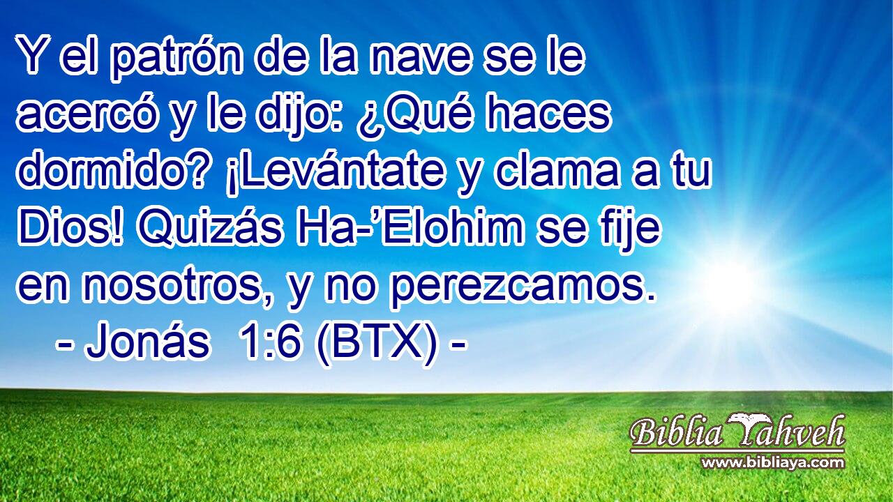 Y el patrón de la nave se le acercó y le dijo: ¿Qué haces dormido? ¡Levántate y clama a tu Dios! Quizás Ha-’Elohim se fije en nosotros, y no perezcamos.