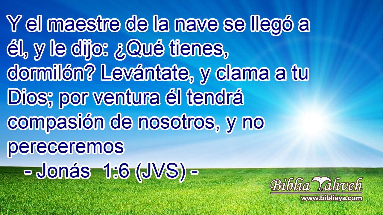 Y el maestre de la nave se llegó a él, y le dijo: ¿Qué tienes, dormilón? Levántate, y clama a tu Dios; por ventura él tendrá compasión de nosotros, y no pereceremos
