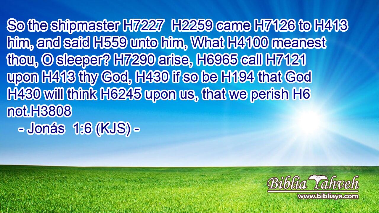 So the shipmaster H7227  H2259 came H7126 to H413 him, and said H559 unto him, What H4100 meanest thou, O sleeper? H7290 arise, H6965 call H7121 upon H413 thy God, H430 if so be H194 that God H430 will think H6245 upon us, that we perish H6 not.H3808