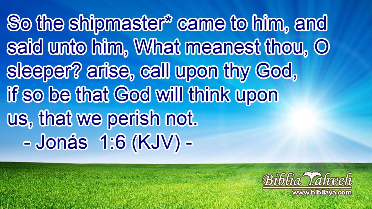 So the shipmaster* came to him, and said unto him, What meanest thou, O sleeper? arise, call upon thy God, if so be that God will think upon us, that we perish not.