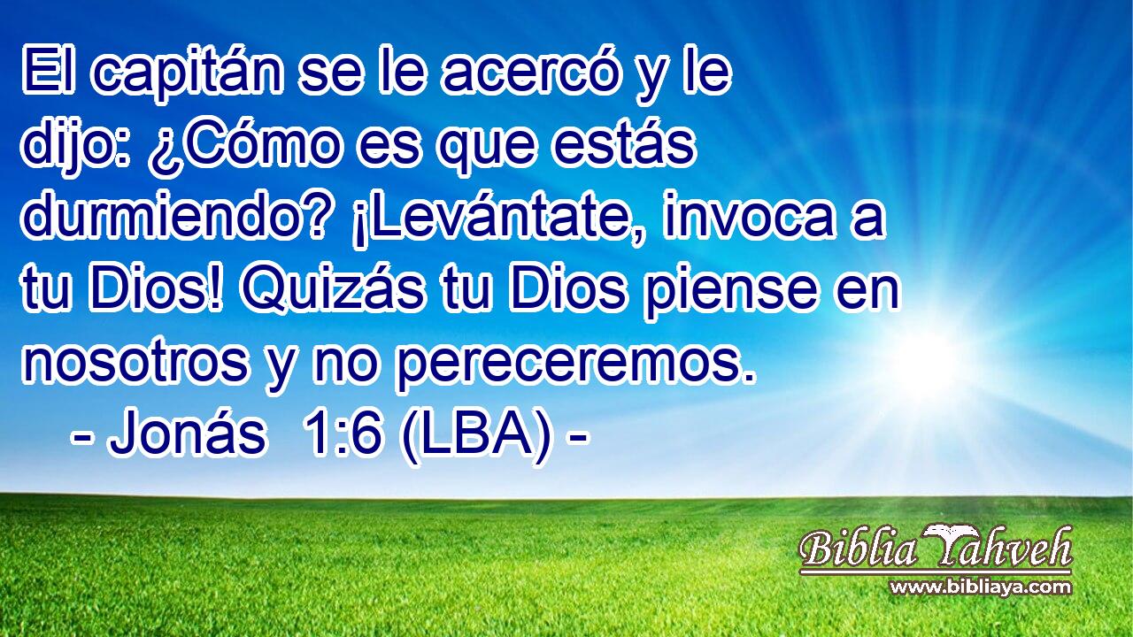 El capitán se le acercó y le dijo: ¿Cómo es que estás durmiendo? ¡Levántate, invoca a tu Dios! Quizás tu Dios piense en nosotros y no pereceremos.