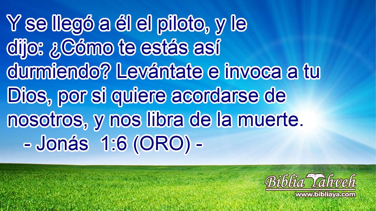  Y se llegó a él el piloto, y le dijo: ¿Cómo te estás así durmiendo? Levántate e invoca a tu Dios, por si quiere acordarse de nosotros, y nos libra de la muerte. 