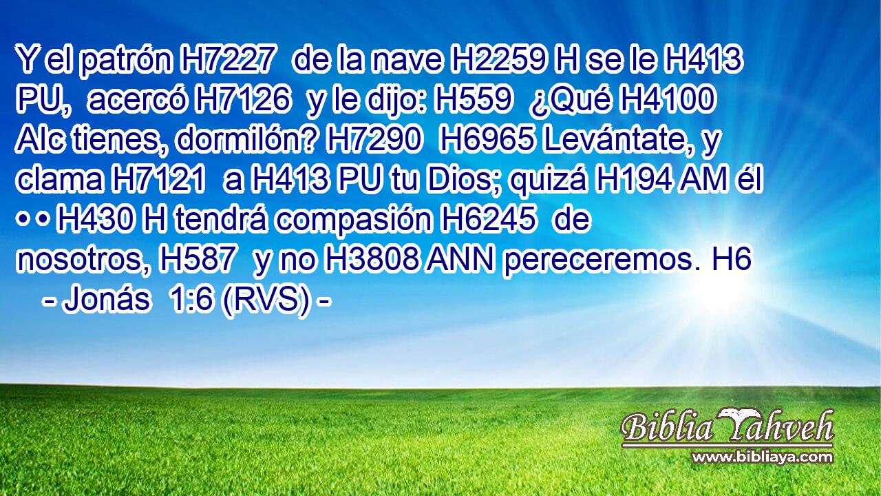 Y el patrón H7227  de la nave H2259 H se le H413 PU,  acercó H7126  y le dijo: H559  ¿Qué H4100 AIc tienes, dormilón? H7290  H6965 Levántate, y clama H7121  a H413 PU tu Dios; quizá H194 AM él • • H430 H tendrá compasión H6245  de nosotros, H587  y no H3808 ANN pereceremos. H6  