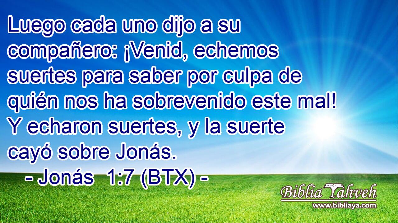 Luego cada uno dijo a su compañero: ¡Venid, echemos suertes para saber por culpa de quién nos ha sobrevenido este mal! Y echaron suertes, y la suerte cayó sobre Jonás.