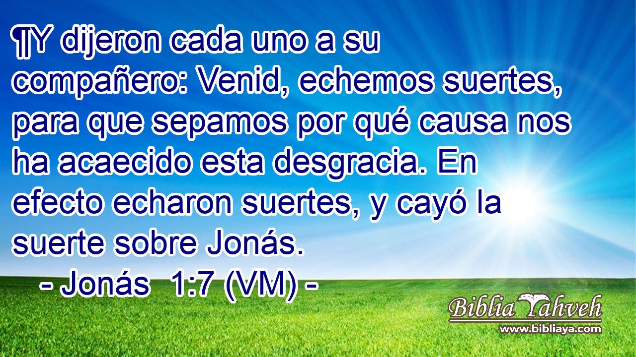  ¶Y dijeron cada uno a su compañero: Venid, echemos suertes, para que sepamos por qué causa nos ha acaecido esta desgracia. En efecto echaron suertes, y cayó la suerte sobre Jonás. 