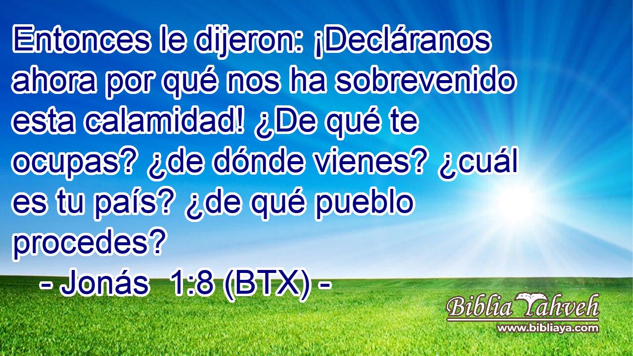 Entonces le dijeron: ¡Decláranos ahora por qué nos ha sobrevenido esta calamidad! ¿De qué te ocupas? ¿de dónde vienes? ¿cuál es tu país? ¿de qué pueblo procedes?