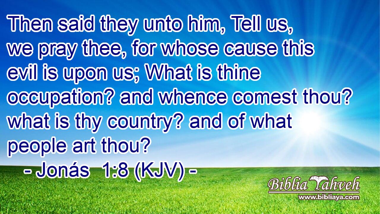 Then said they unto him, Tell us, we pray thee, for whose cause this evil is upon us; What is thine occupation? and whence comest thou? what is thy country? and of what people art thou?