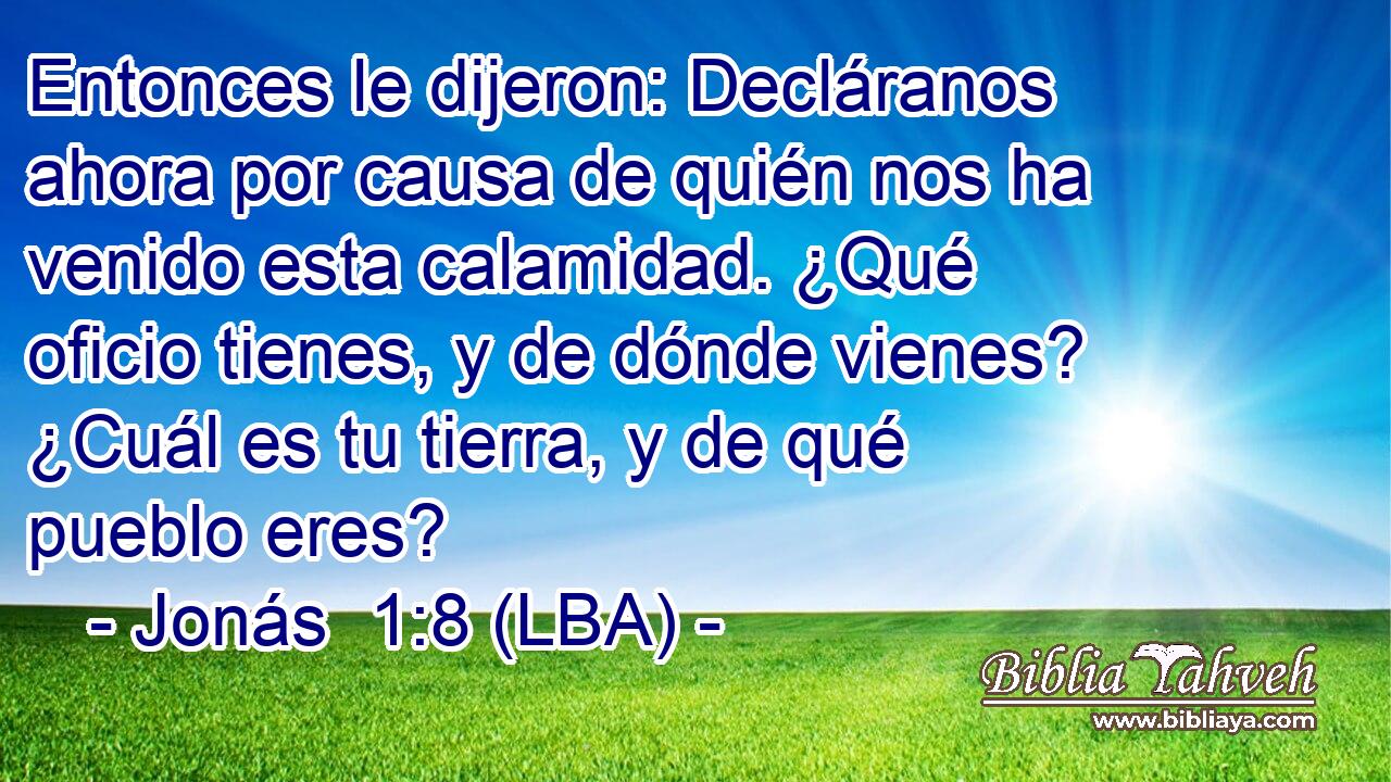 Entonces le dijeron: Decláranos ahora por causa de quién nos ha venido esta calamidad. ¿Qué oficio tienes, y de dónde vienes? ¿Cuál es tu tierra, y de qué pueblo eres?