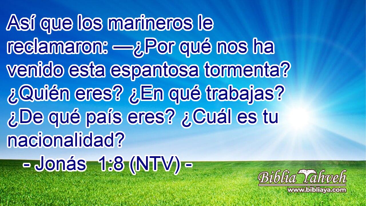 Así que los marineros le reclamaron: —¿Por qué nos ha venido esta espantosa tormenta? ¿Quién eres? ¿En qué trabajas? ¿De qué país eres? ¿Cuál es tu nacionalidad?