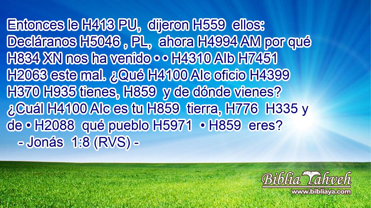 Entonces le H413 PU,  dijeron H559  ellos: Decláranos H5046 , PL,  ahora H4994 AM por qué H834 XN nos ha venido • • H4310 AIb H7451 H2063 este mal. ¿Qué H4100 AIc oficio H4399  H370 H935 tienes, H859  y de dónde vienes? ¿Cuál H4100 AIc es tu H859  tierra, H776  H335 y de • H2088  qué pueblo H5971  • H859  eres? 