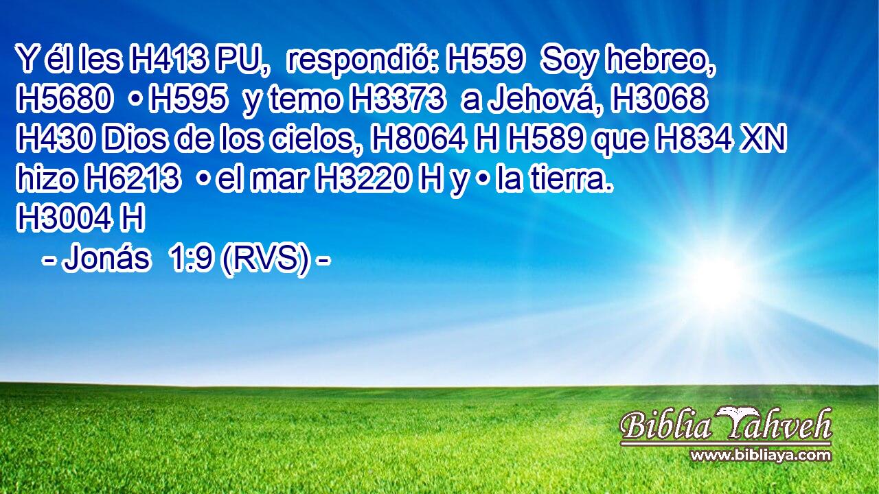 Y él les H413 PU,  respondió: H559  Soy hebreo, H5680  • H595  y temo H3373  a Jehová, H3068  H430 Dios de los cielos, H8064 H H589 que H834 XN hizo H6213  • el mar H3220 H y • la tierra. H3004 H 