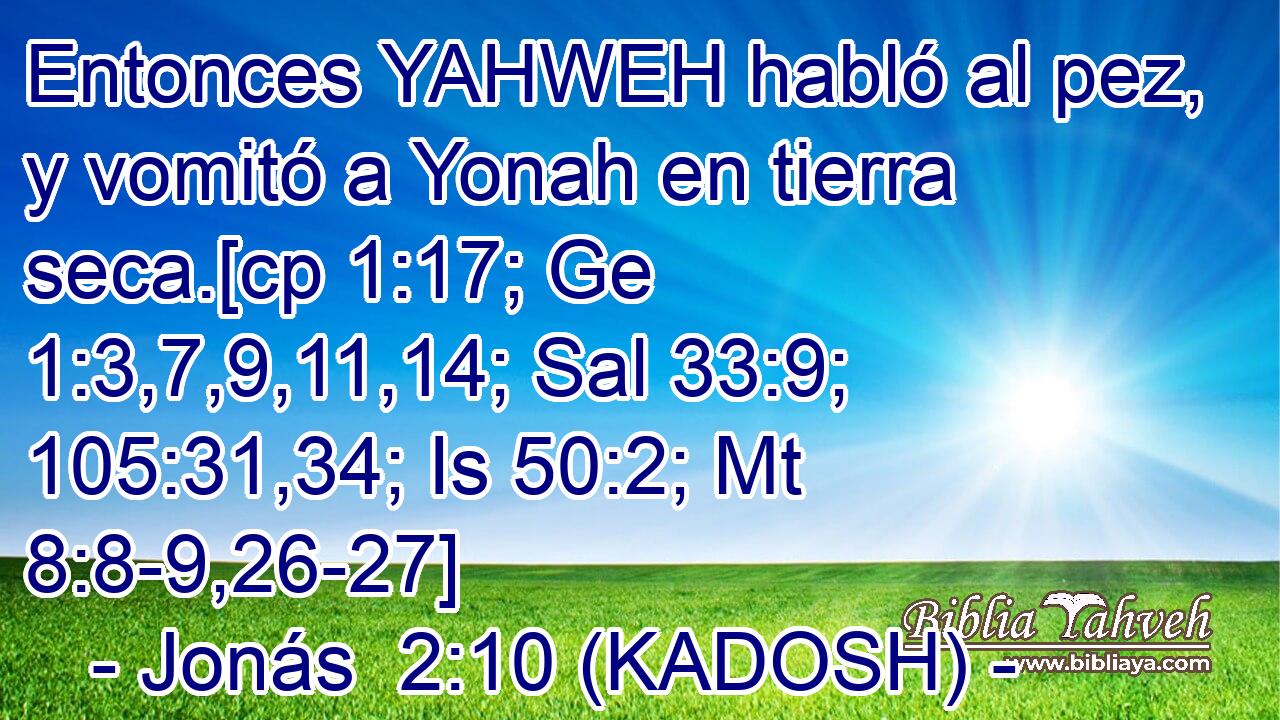  Entonces YAHWEH habló al pez, y vomitó a Yonah en tierra seca.[cp 1:17; Ge 1:3,7,9,11,14; Sal 33:9; 105:31,34; Is 50:2; Mt 8:8-9,26-27] 