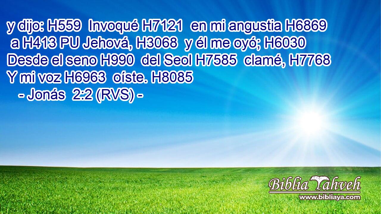 y dijo: H559  Invoqué H7121  en mi angustia H6869  a H413 PU Jehová, H3068  y él me oyó; H6030  Desde el seno H990  del Seol H7585  clamé, H7768  Y mi voz H6963  oíste. H8085  