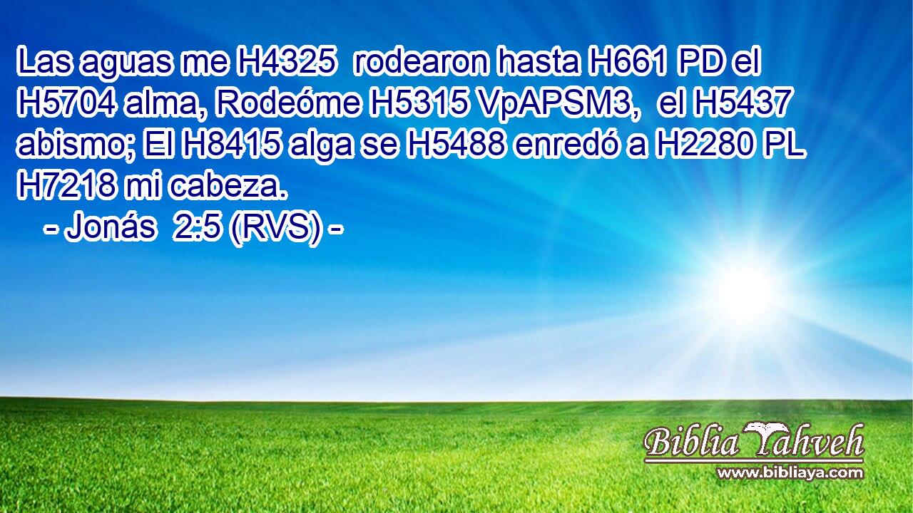 Las aguas me H4325  rodearon hasta H661 PD el H5704 alma, Rodeóme H5315 VpAPSM3,  el H5437 abismo; El H8415 alga se H5488 enredó a H2280 PL H7218 mi cabeza. 