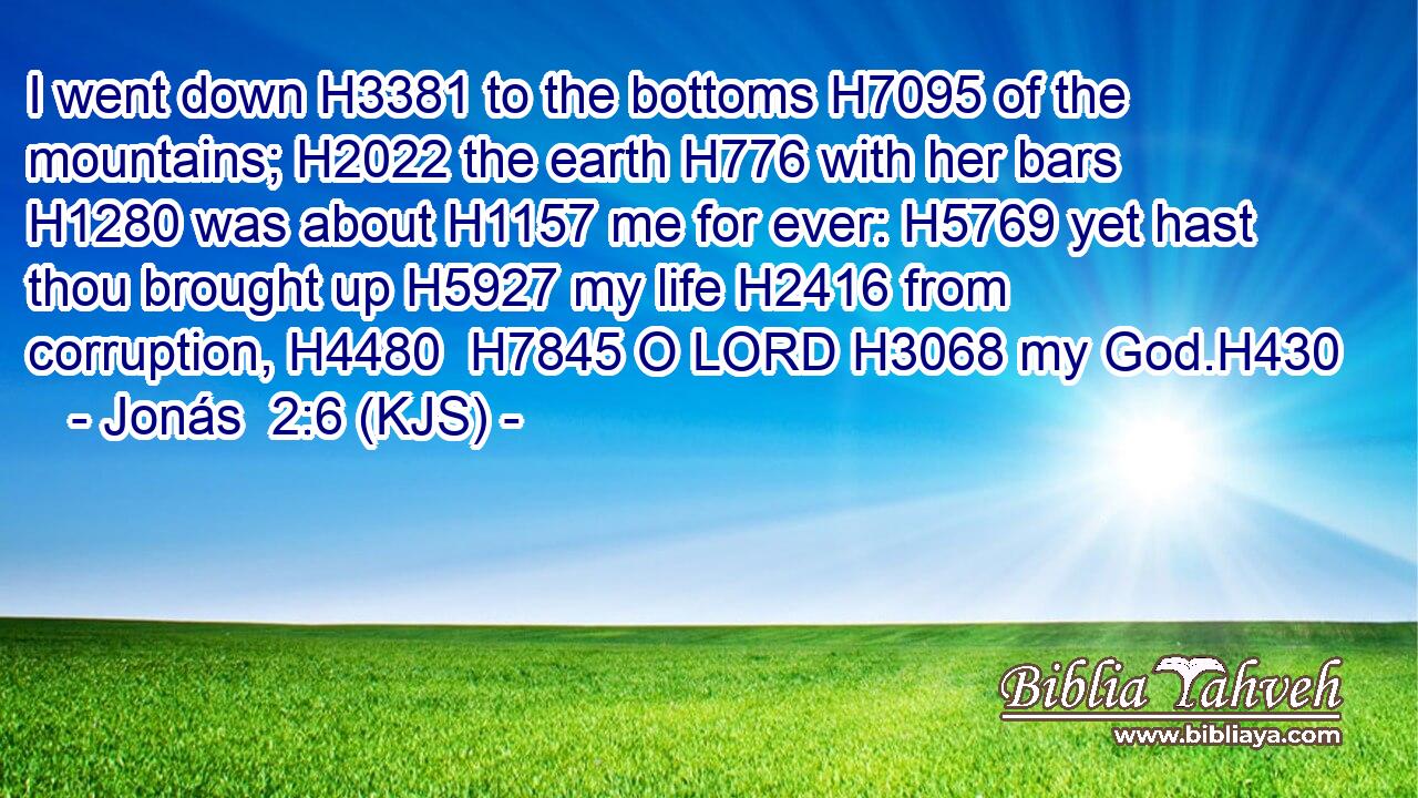 I went down H3381 to the bottoms H7095 of the mountains; H2022 the earth H776 with her bars H1280 was about H1157 me for ever: H5769 yet hast thou brought up H5927 my life H2416 from corruption, H4480  H7845 O LORD H3068 my God.H430