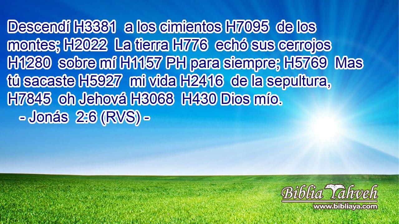 Descendí H3381  a los cimientos H7095  de los montes; H2022  La tierra H776  echó sus cerrojos H1280  sobre mí H1157 PH para siempre; H5769  Mas tú sacaste H5927  mi vida H2416  de la sepultura, H7845  oh Jehová H3068  H430 Dios mío. 
