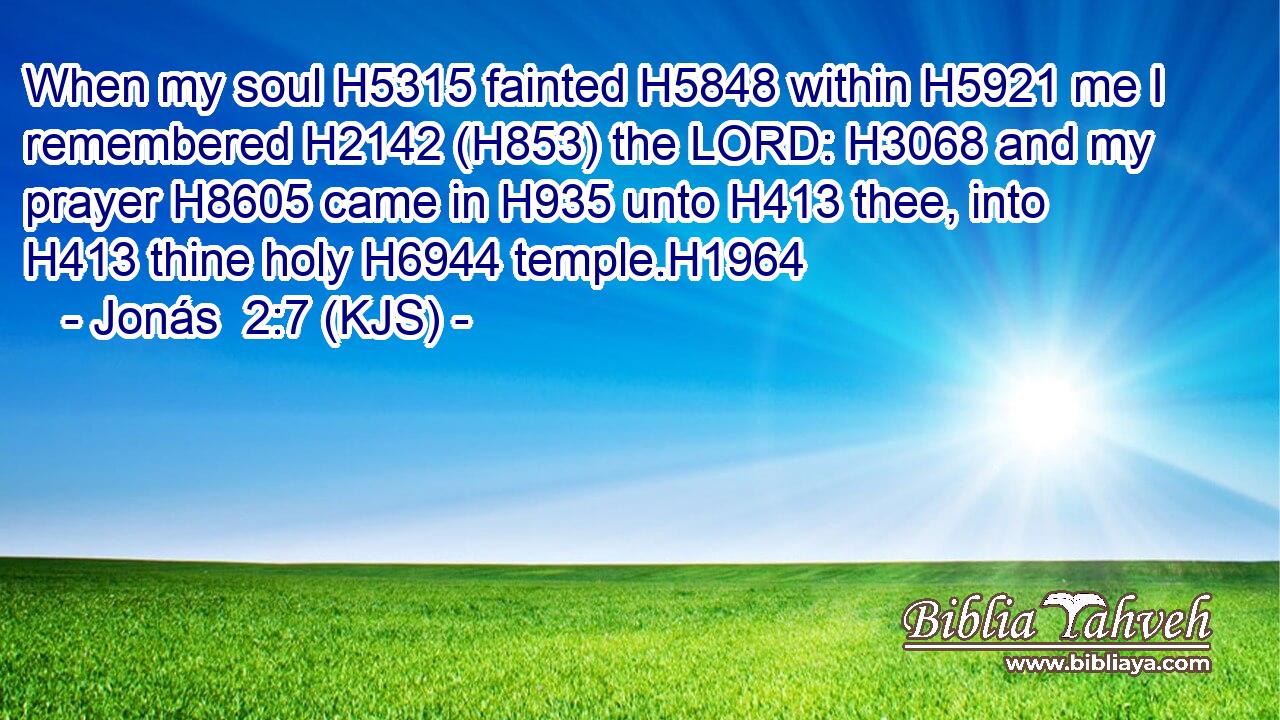When my soul H5315 fainted H5848 within H5921 me I remembered H2142 (H853) the LORD: H3068 and my prayer H8605 came in H935 unto H413 thee, into H413 thine holy H6944 temple.H1964