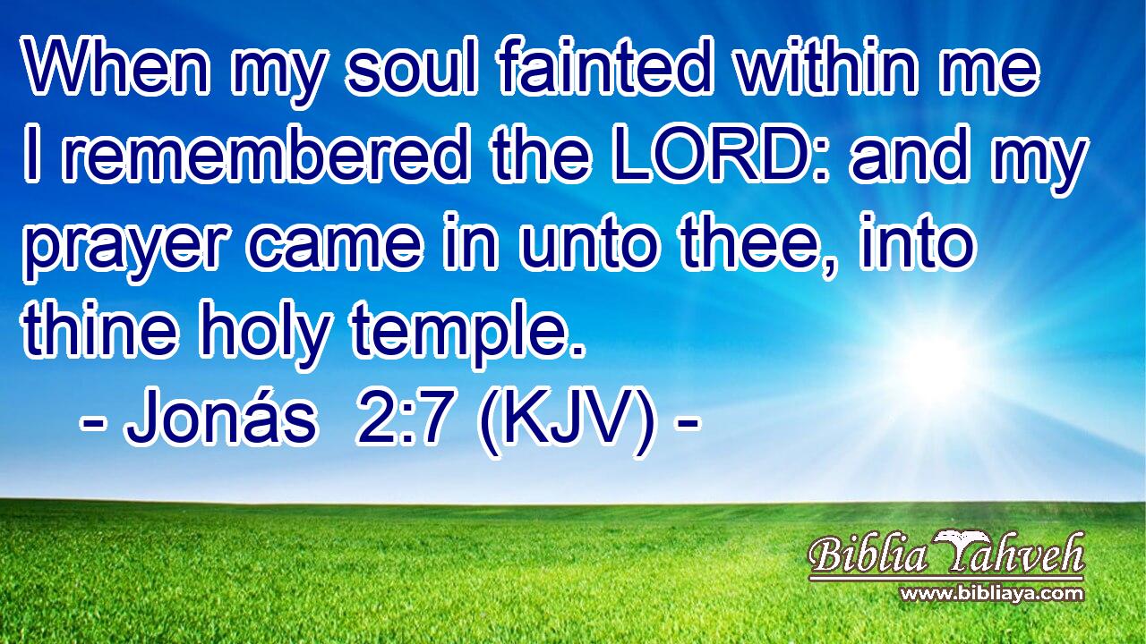 When my soul fainted within me I remembered the LORD: and my prayer came in unto thee, into thine holy temple.