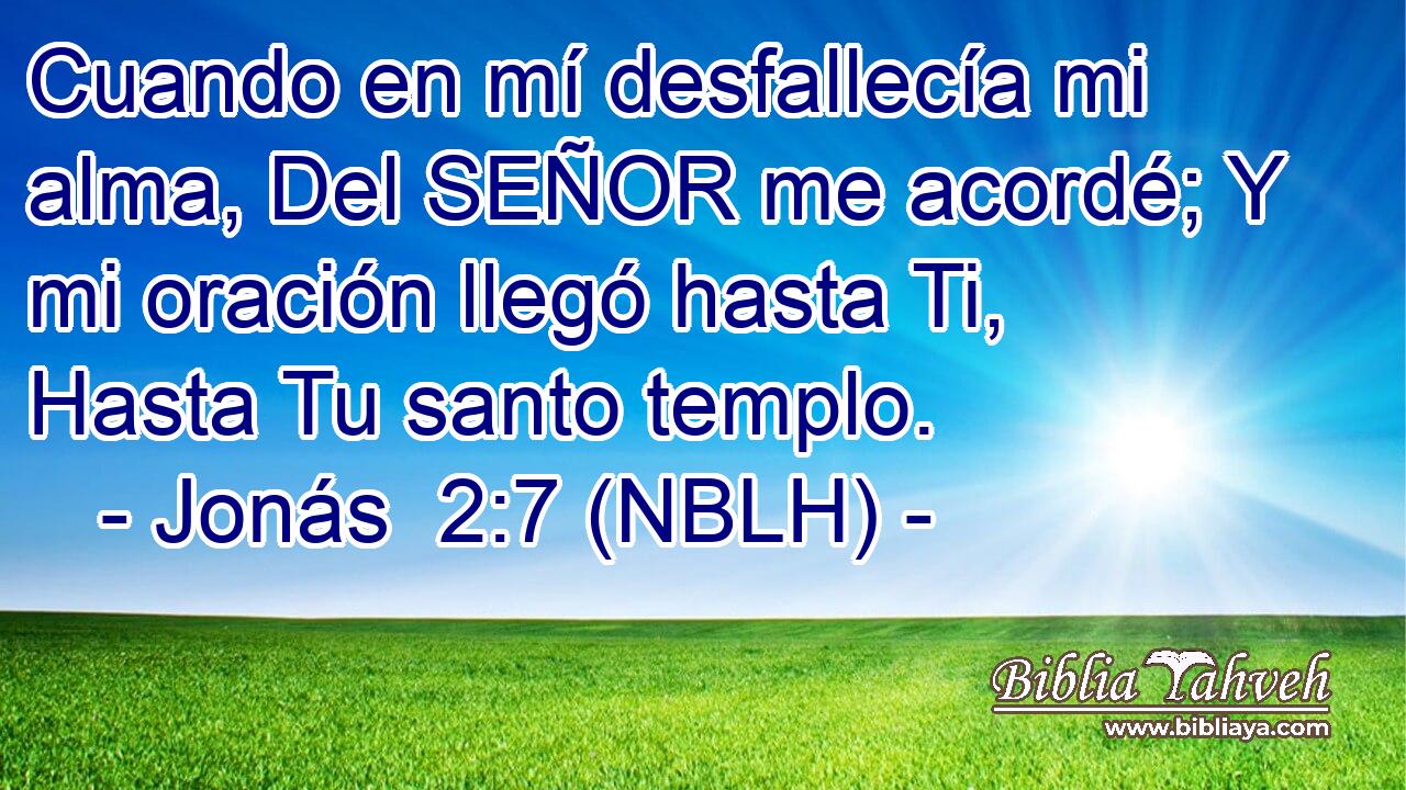  Cuando en mí desfallecía mi alma, Del SEÑOR me acordé; Y mi oración llegó hasta Ti, Hasta Tu santo templo. 