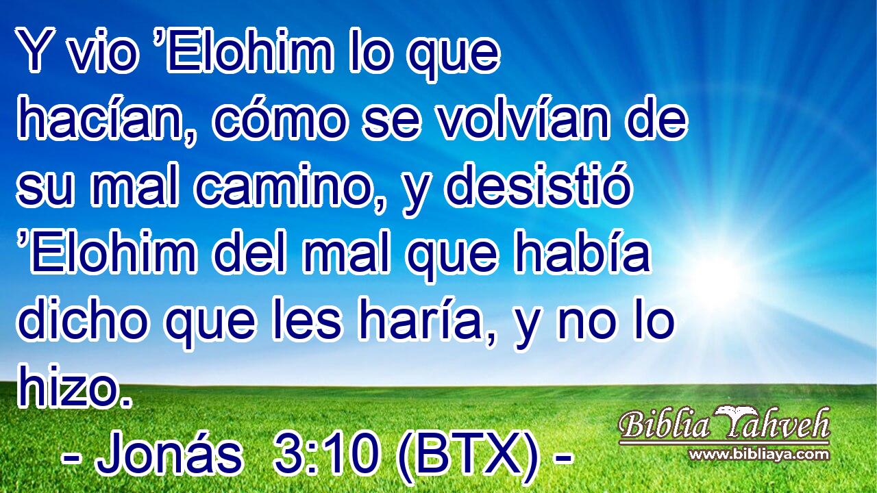 Y vio ’Elohim lo que hacían, cómo se volvían de su mal camino, y desistió ’Elohim del mal que había dicho que les haría, y no lo hizo.