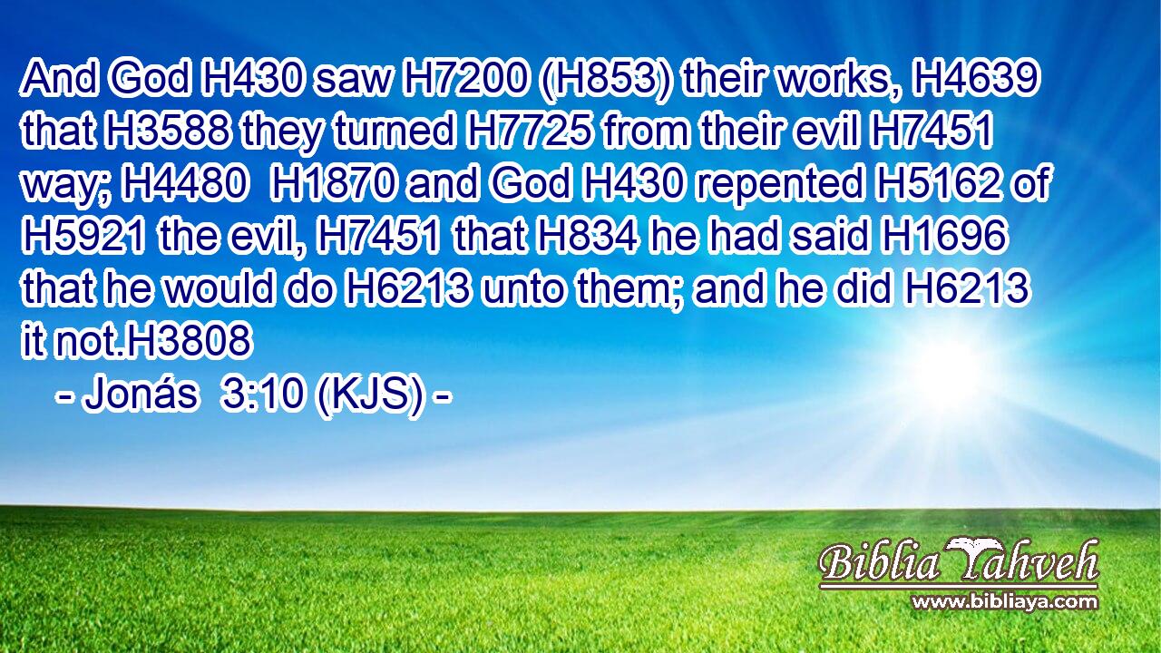 And God H430 saw H7200 (H853) their works, H4639 that H3588 they turned H7725 from their evil H7451 way; H4480  H1870 and God H430 repented H5162 of H5921 the evil, H7451 that H834 he had said H1696 that he would do H6213 unto them; and he did H6213 it not.H3808