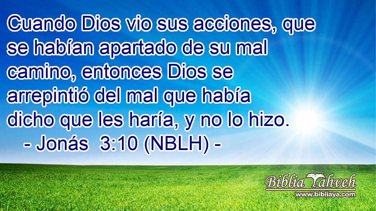  Cuando Dios vio sus acciones, que se habían apartado de su mal camino, entonces Dios se arrepintió del mal que había dicho que les haría, y no lo hizo. 