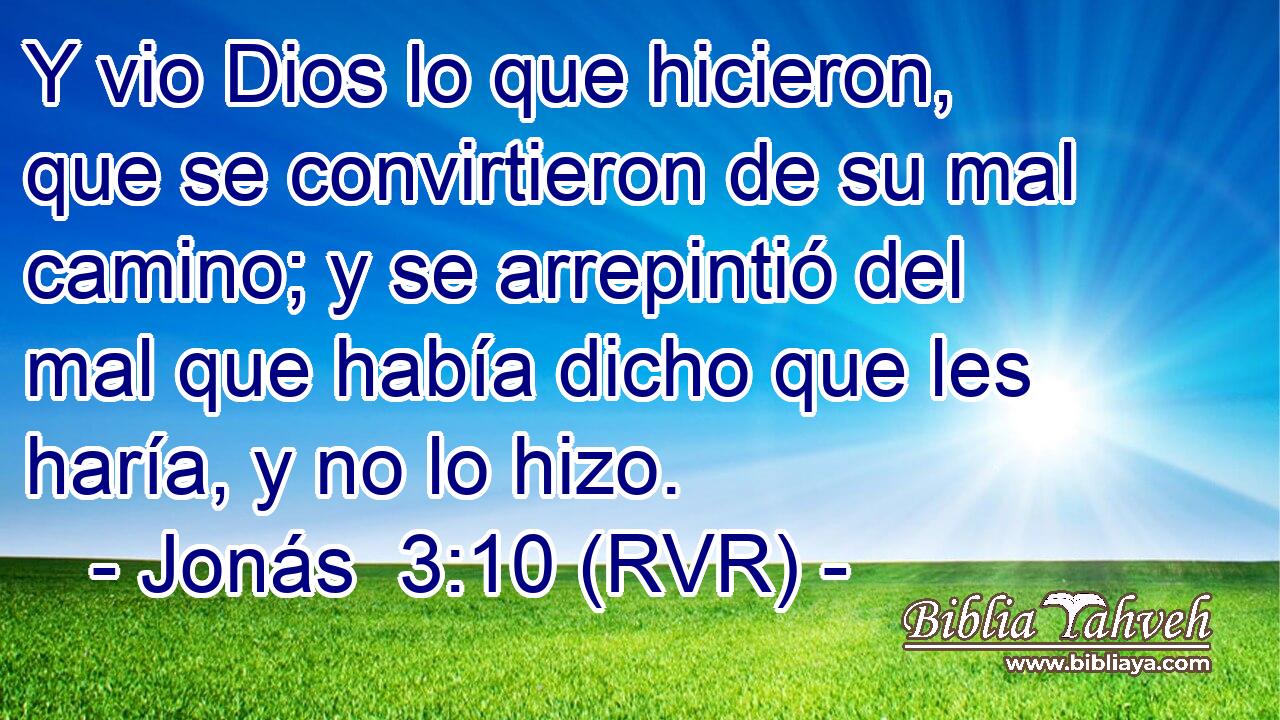 Y vio Dios lo que hicieron, que se convirtieron de su mal camino; y se arrepintió del mal que había dicho que les haría, y no lo hizo.