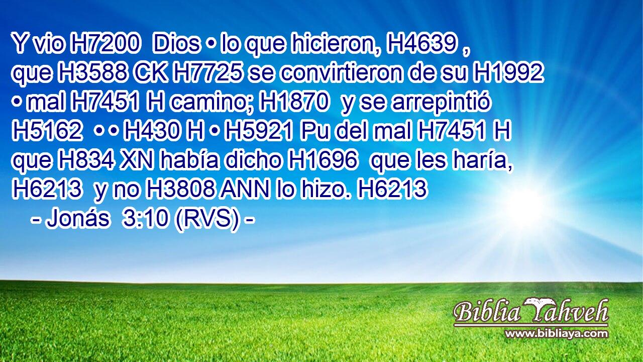 Y vio H7200  Dios • lo que hicieron, H4639 ,  que H3588 CK H7725 se convirtieron de su H1992  • mal H7451 H camino; H1870  y se arrepintió H5162  • • H430 H • H5921 Pu del mal H7451 H que H834 XN había dicho H1696  que les haría, H6213  y no H3808 ANN lo hizo. H6213  