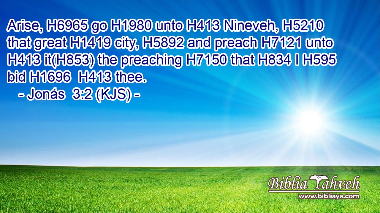 Arise, H6965 go H1980 unto H413 Nineveh, H5210 that great H1419 city, H5892 and preach H7121 unto H413 it(H853) the preaching H7150 that H834 I H595 bid H1696  H413 thee.