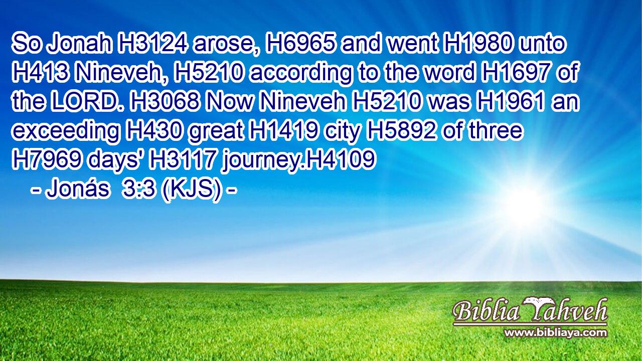 So Jonah H3124 arose, H6965 and went H1980 unto H413 Nineveh, H5210 according to the word H1697 of the LORD. H3068 Now Nineveh H5210 was H1961 an exceeding H430 great H1419 city H5892 of three H7969 days' H3117 journey.H4109