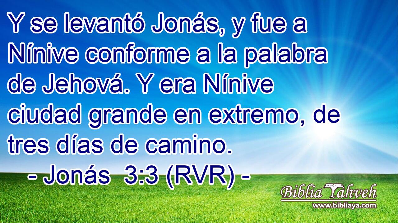 Y se levantó Jonás, y fue a Nínive conforme a la palabra de Jehová. Y era Nínive ciudad grande en extremo, de tres días de camino.