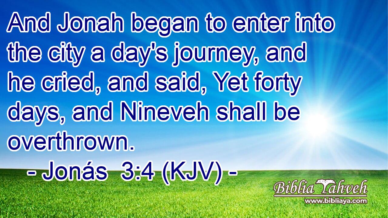 And Jonah began to enter into the city a day's journey, and he cried, and said, Yet forty days, and Nineveh shall be overthrown.