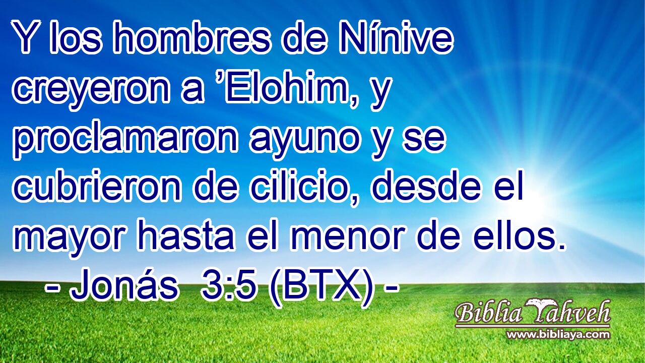 Y los hombres de Nínive creyeron a ’Elohim, y proclamaron ayuno y se cubrieron de cilicio, desde el mayor hasta el menor de ellos.