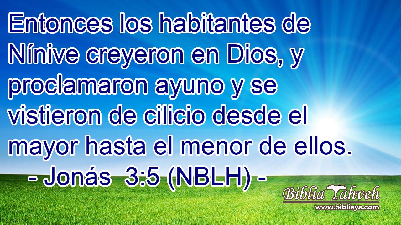  Entonces los habitantes de Nínive creyeron en Dios, y proclamaron ayuno y se vistieron de cilicio desde el mayor hasta el menor de ellos. 