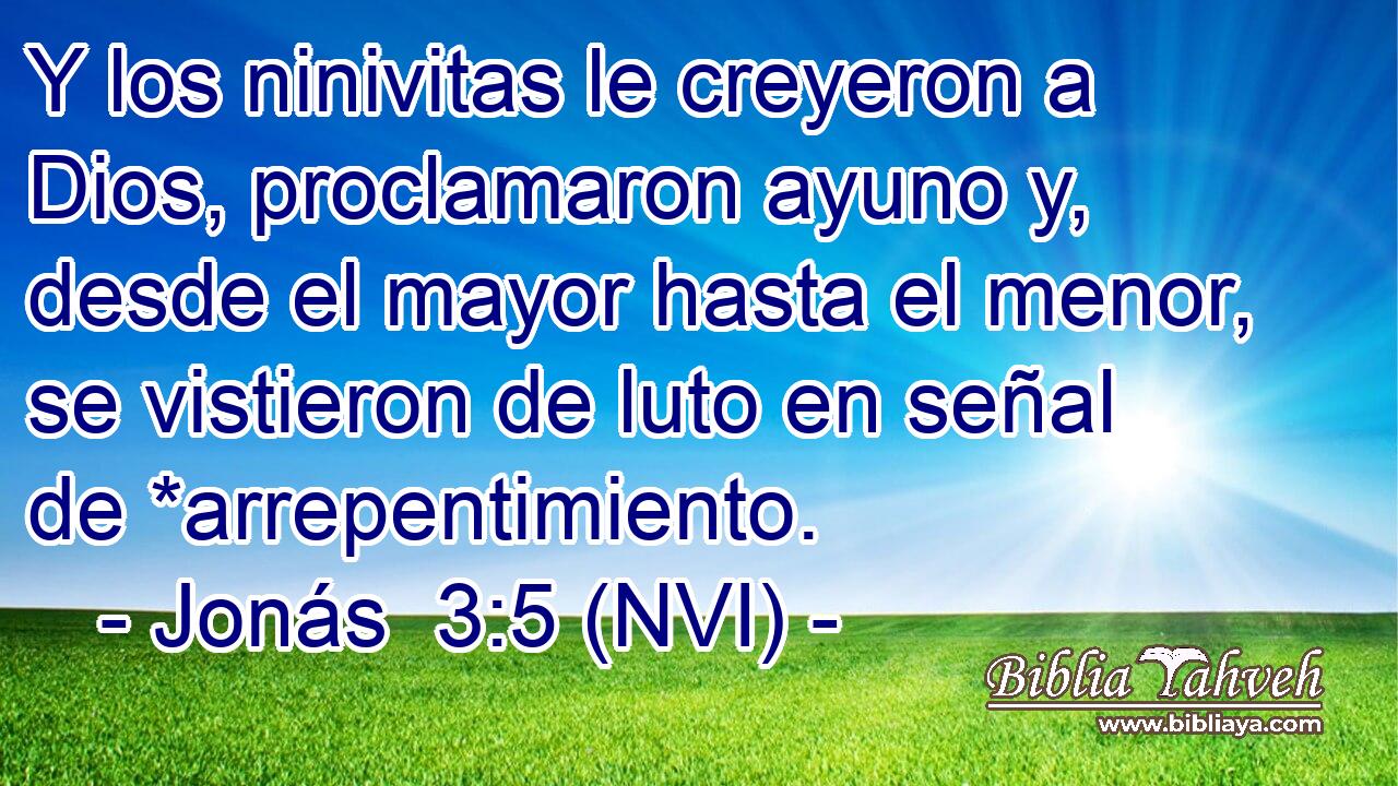  Y los ninivitas le creyeron a Dios, proclamaron ayuno y, desde el mayor hasta el menor, se vistieron de luto en señal de *arrepentimiento. 