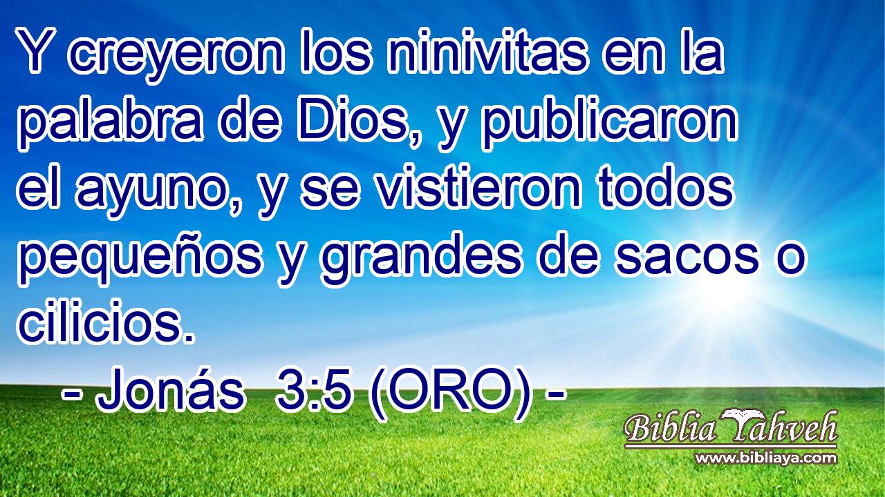  Y creyeron los ninivitas en la palabra de Dios, y publicaron el ayuno, y se vistieron todos pequeños y grandes de sacos o cilicios. 