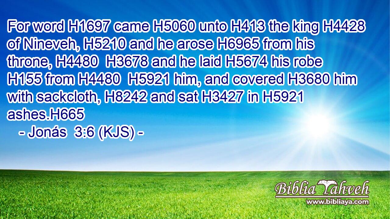 For word H1697 came H5060 unto H413 the king H4428 of Nineveh, H5210 and he arose H6965 from his throne, H4480  H3678 and he laid H5674 his robe H155 from H4480  H5921 him, and covered H3680 him with sackcloth, H8242 and sat H3427 in H5921 ashes.H665