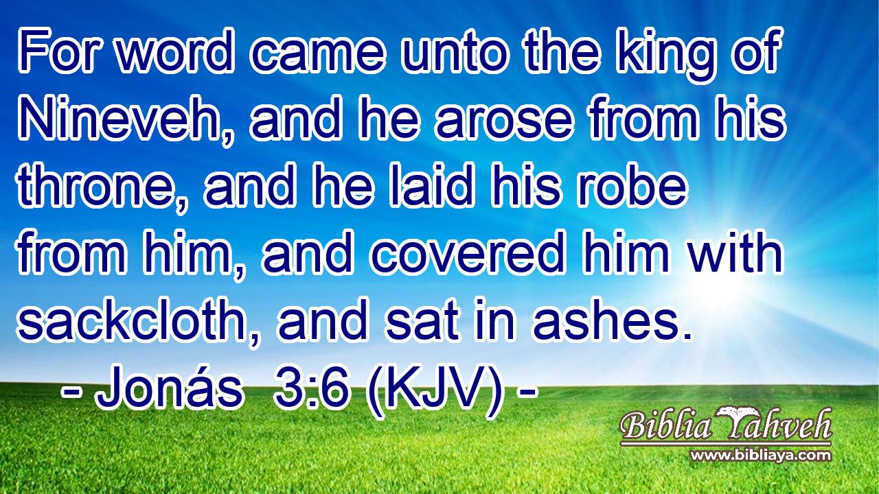 For word came unto the king of Nineveh, and he arose from his throne, and he laid his robe from him, and covered him with sackcloth, and sat in ashes.