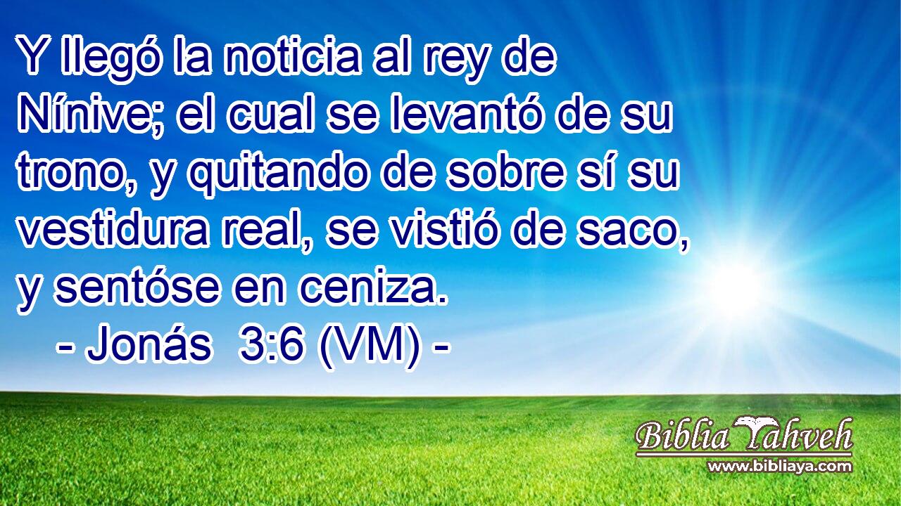  Y llegó la noticia al rey de Nínive; el cual se levantó de su trono, y quitando de sobre sí su vestidura real, se vistió de saco, y sentóse en ceniza. 